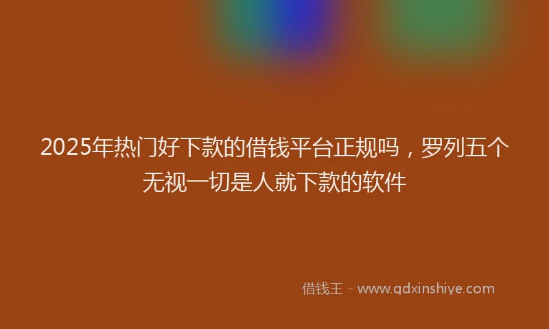 2025年热门好下款的借钱平台正规吗，罗列五个无视一切是人就下款的软件