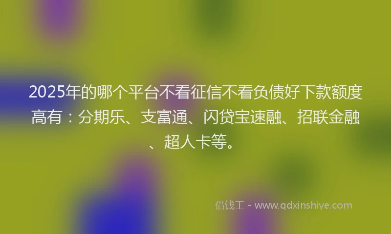 2025年的哪个平台不看征信不看负债好下款额度高有：分期乐、支富通、闪贷宝速融、招联金融、超人卡等。
