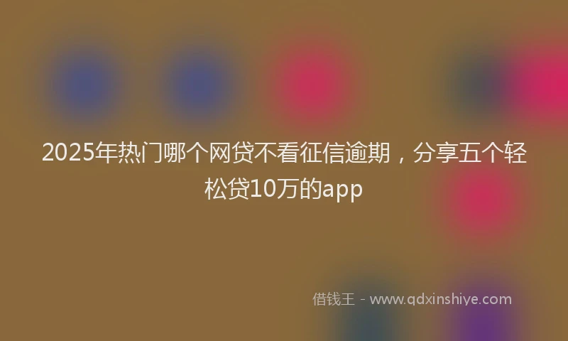 2025年热门哪个网贷不看征信逾期，分享五个轻松贷10万的app