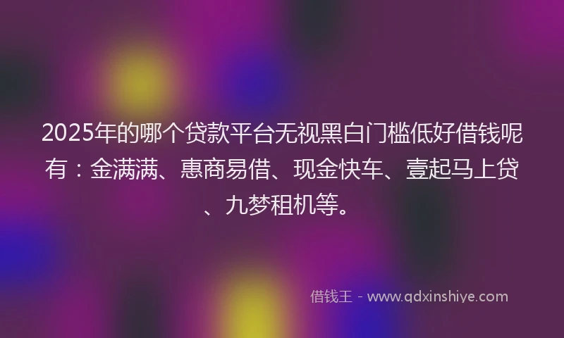 2025年的哪个贷款平台无视黑白门槛低好借钱呢有：金满满、惠商易借、现金快车、壹起马上贷、九梦租机等。