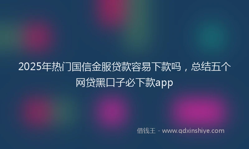 2025年热门国信金服贷款容易下款吗，总结五个网贷黑口子必下款app