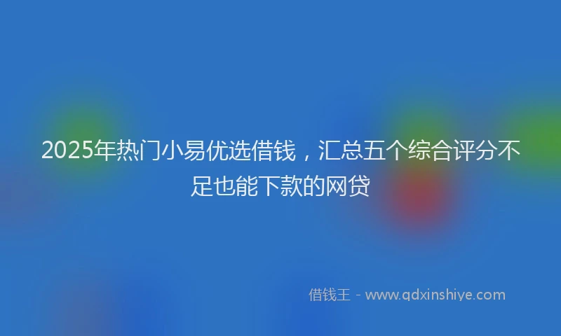 2025年热门小易优选借钱，汇总五个综合评分不足也能下款的网贷