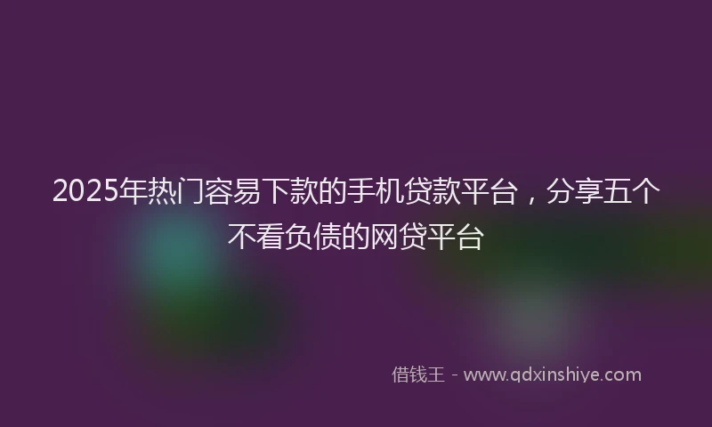 2025年热门容易下款的手机贷款平台，分享五个不看负债的网贷平台
