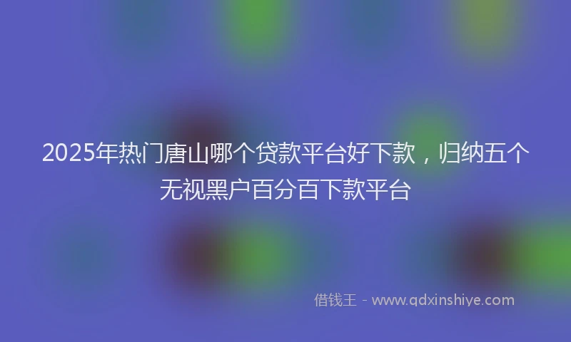 2025年热门唐山哪个贷款平台好下款，归纳五个无视黑户百分百下款平台