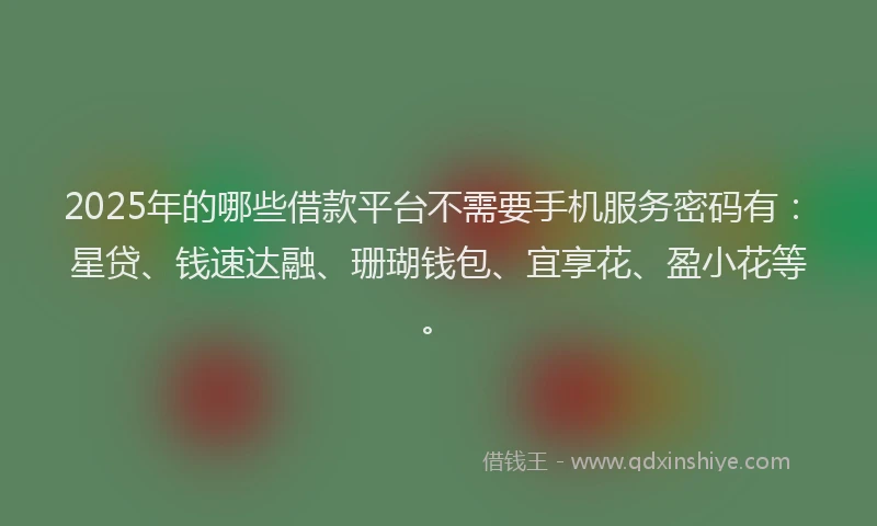 2025年的哪些借款平台不需要手机服务密码有：星贷、钱速达融、珊瑚钱包、宜享花、盈小花等。