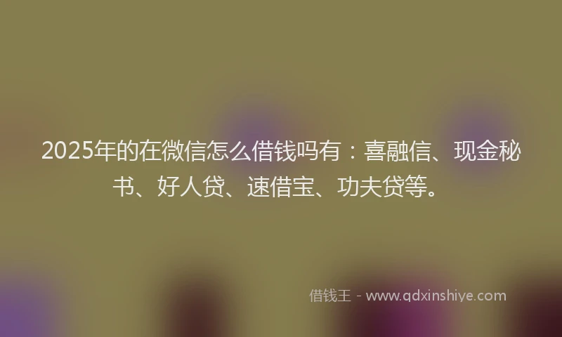 2025年的在微信怎么借钱吗有：喜融信、现金秘书、好人贷、速借宝、功夫贷等。