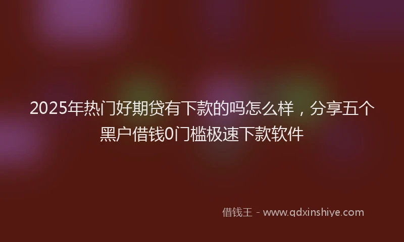 2025年热门好期贷有下款的吗怎么样，分享五个黑户借钱0门槛极速下款软件