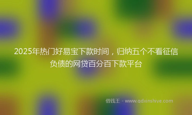 2025年热门好易宝下款时间,归纳五个不看征信负债的网贷百分百下款平台