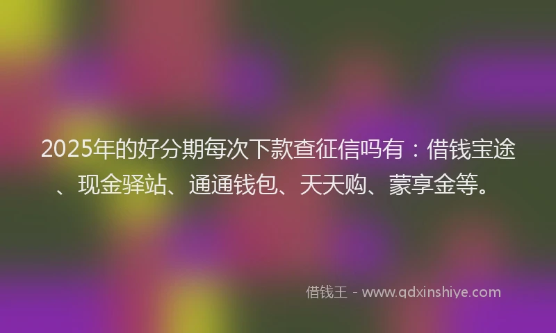 2025年的好分期每次下款查征信吗有：借钱宝途、现金驿站、通通钱包、天天购、蒙享金等。