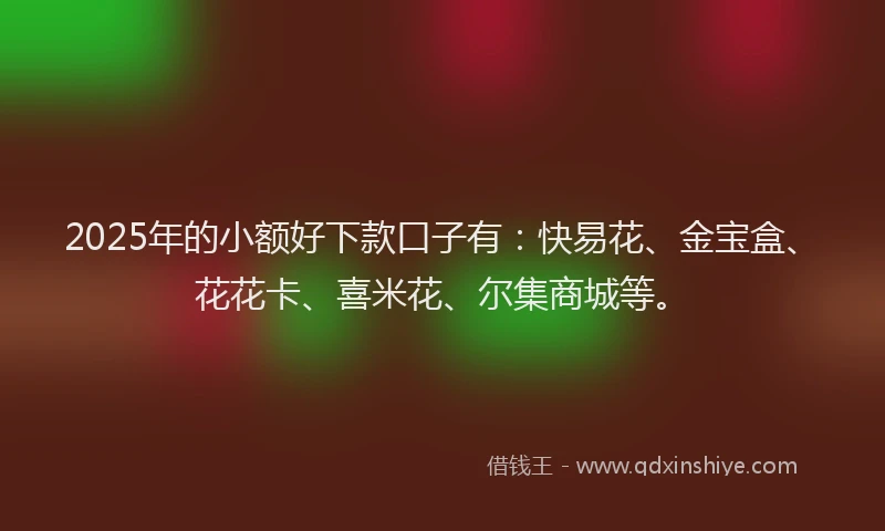 2025年的小额好下款口子有：快易花、金宝盒、花花卡、喜米花、尔集商城等。