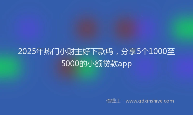 2025年热门小财主好下款吗，分享5个1000至5000的小额贷款app