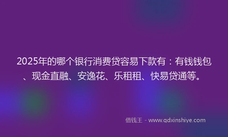 2025年的哪个银行消费贷容易下款有：有钱钱包、现金直融、安逸花、乐租租、快易贷通等。