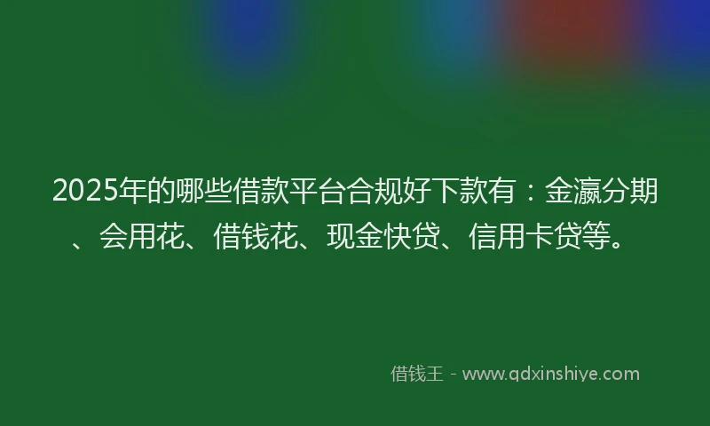 2025年的哪些借款平台合规好下款有：金瀛分期、会用花、借钱花、现金快贷、信用卡贷等。