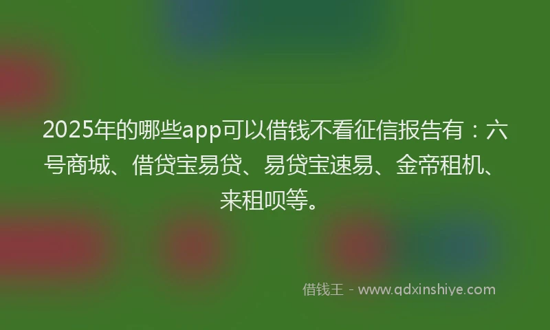 2025年的哪些app可以借钱不看征信报告有：六号商城、借贷宝易贷、易贷宝速易、金帝租机、来租呗等。