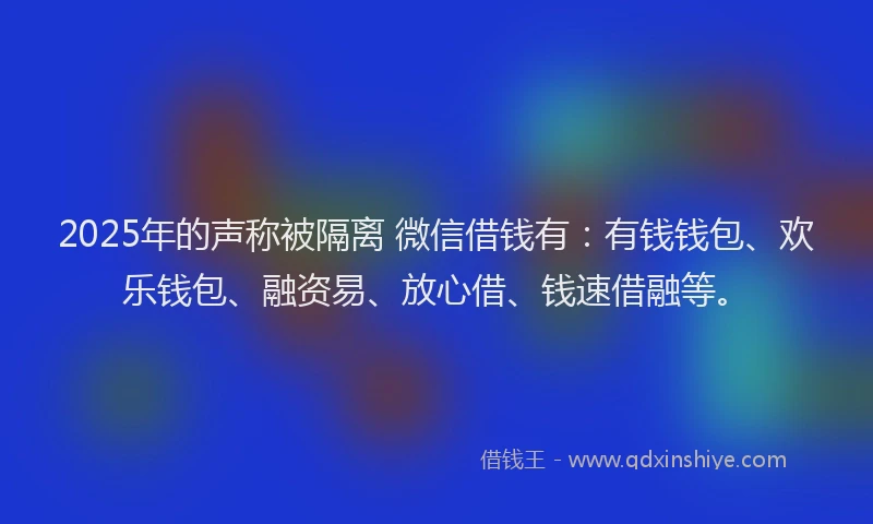 2025年的声称被隔离 微信借钱有：有钱钱包、欢乐钱包、融资易、放心借、钱速借融等。