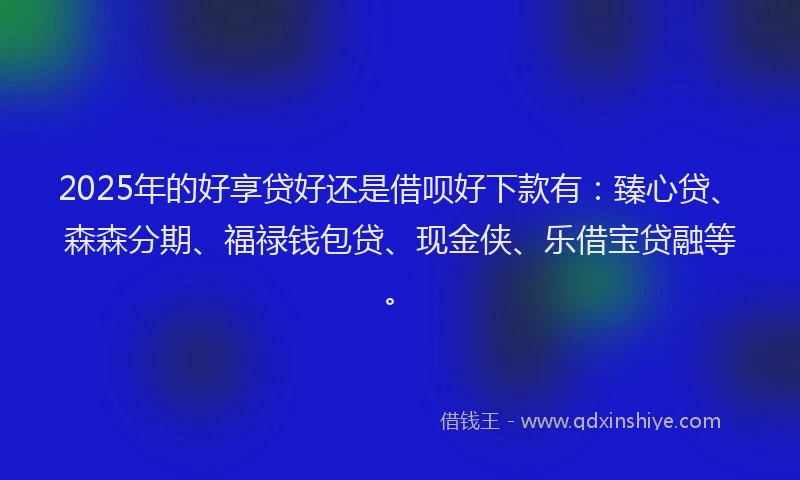 2025年的好享贷好还是借呗好下款有:臻心贷、森森分期、福禄钱包贷、现金侠、乐借宝贷融等。