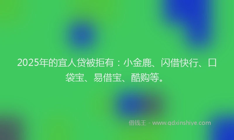 2025年的宜人贷被拒有：小金鹿、闪借快行、口袋宝、易借宝、酷购等。
