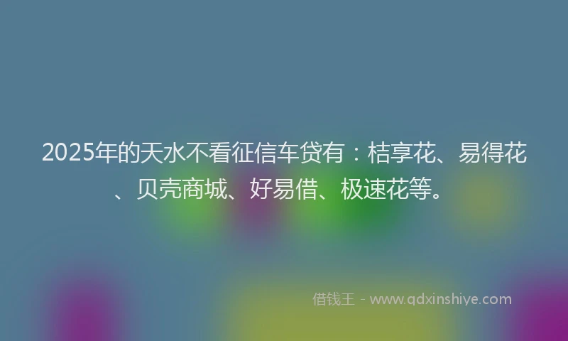 2025年的天水不看征信车贷有：桔享花、易得花、贝壳商城、好易借、极速花等。