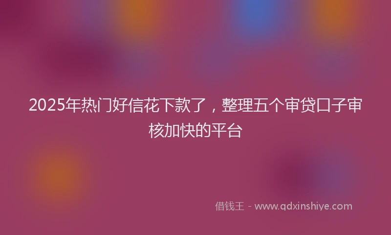 2025年热门好信花下款了，整理五个审贷口子审核加快的平台