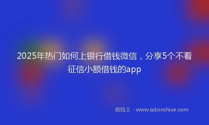 2025年热门如何上银行借钱微信，分享5个不看征信小额借钱的app