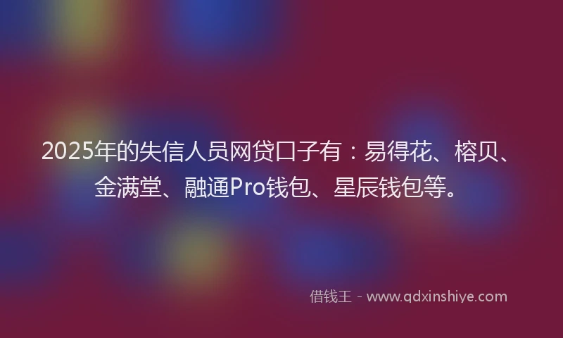 2025年的失信人员网贷口子有：易得花、榕贝、金满堂、融通Pro钱包、星辰钱包等。
