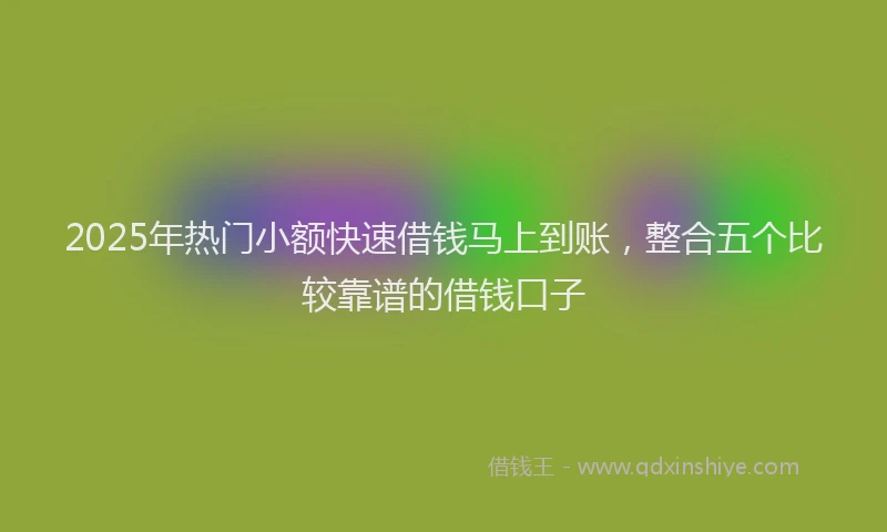 2025年热门小额快速借钱马上到账，整合五个比较靠谱的借钱口子