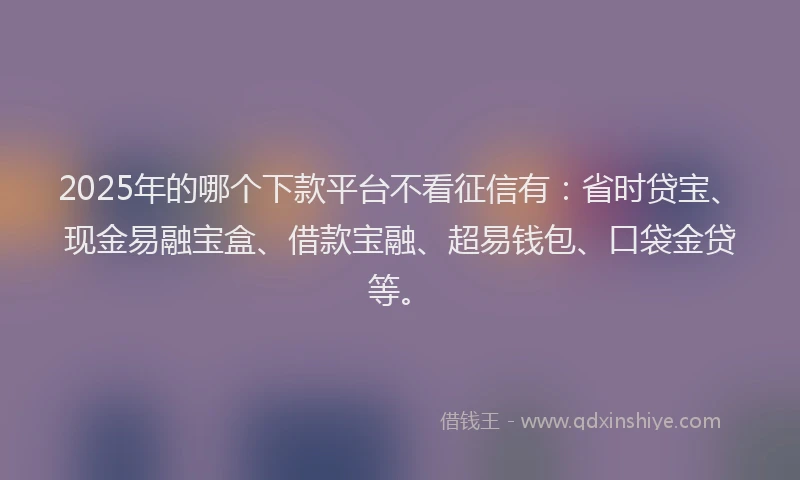 2025年的哪个下款平台不看征信有：省时贷宝、现金易融宝盒、借款宝融、超易钱包、口袋金贷等。