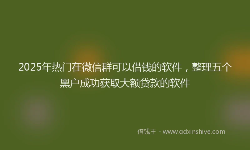 2025年热门在微信群可以借钱的软件，整理五个黑户成功获取大额贷款的软件
