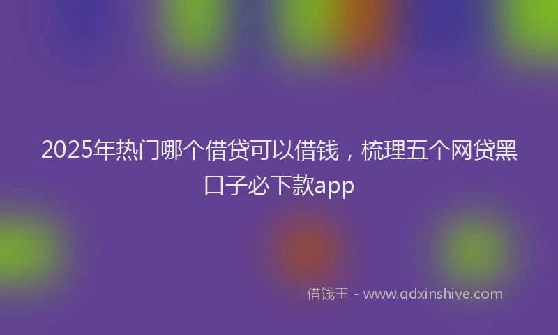 2025年热门哪个借贷可以借钱，梳理五个网贷黑口子必下款app