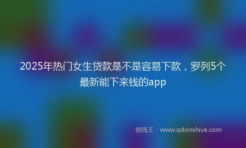 2025年热门女生贷款是不是容易下款，罗列5个最新能下来钱的app