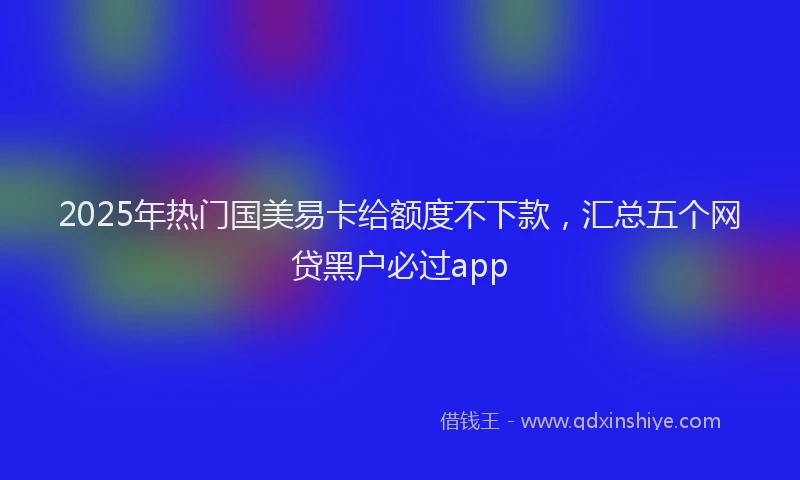 2025年热门国美易卡给额度不下款，汇总五个网贷黑户必过app