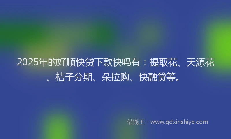 2025年的好顺快贷下款快吗有：提取花、天源花、桔子分期、朵拉购、快融贷等。