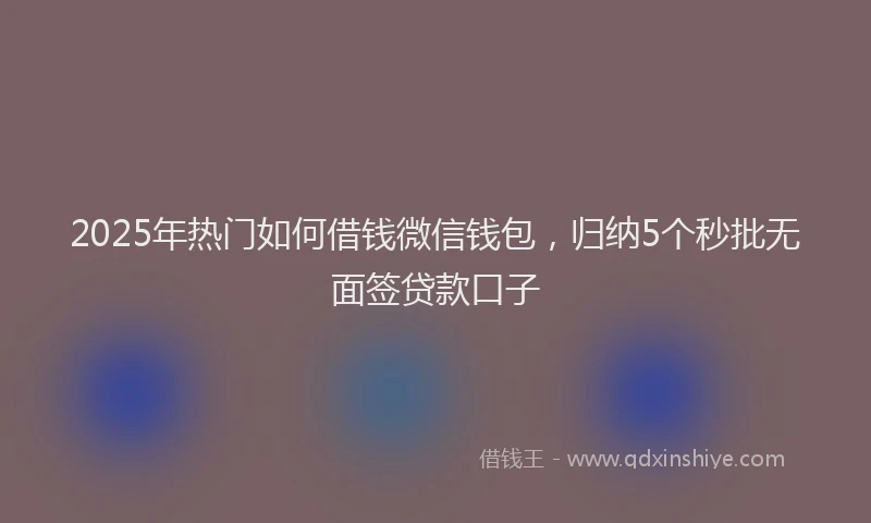 2025年热门如何借钱微信钱包，归纳5个秒批无面签贷款口子