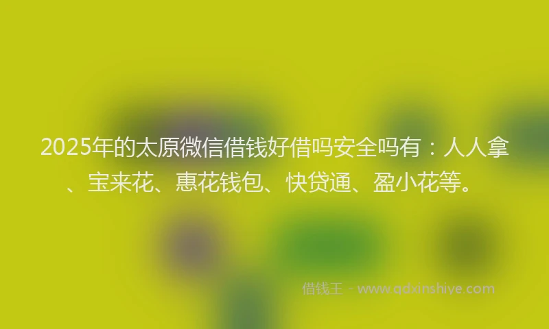 2025年的太原微信借钱好借吗安全吗有：人人拿、宝来花、惠花钱包、快贷通、盈小花等。