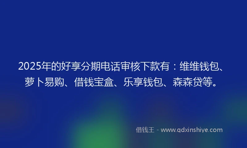 2025年的好享分期电话审核下款有：维维钱包、萝卜易购、借钱宝盒、乐享钱包、森森贷等。