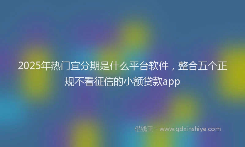 2025年热门宜分期是什么平台软件，整合五个正规不看征信的小额贷款app