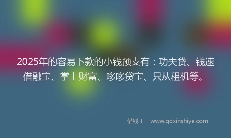 2025年的容易下款的小钱预支有：功夫贷、钱速借融宝、掌上财富、哆哆贷宝、只从租机等。