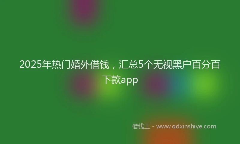 2025年热门婚外借钱，汇总5个无视黑户百分百下款app