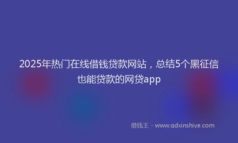 2025年热门在线借钱贷款网站，总结5个黑征信也能贷款的网贷app