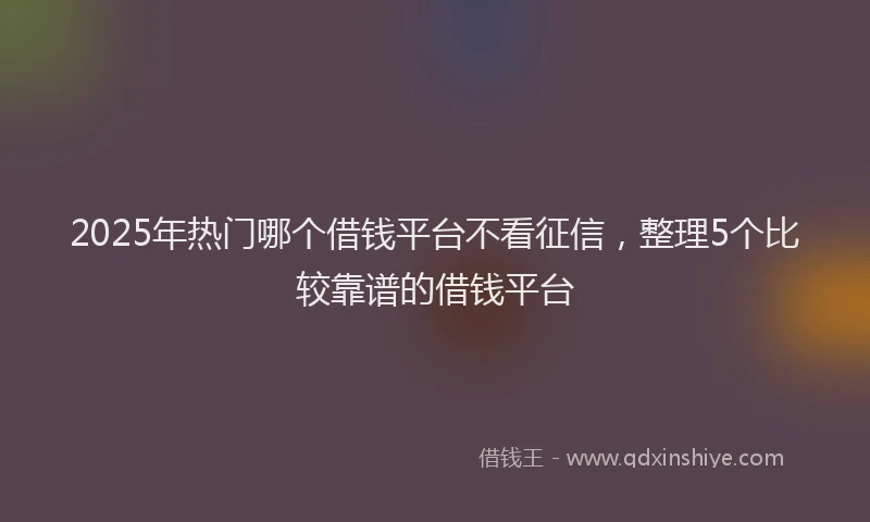 2025年热门哪个借钱平台不看征信，整理5个比较靠谱的借钱平台