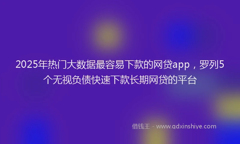 2025年热门大数据最容易下款的网贷app，罗列5个无视负债快速下款长期网贷的平台