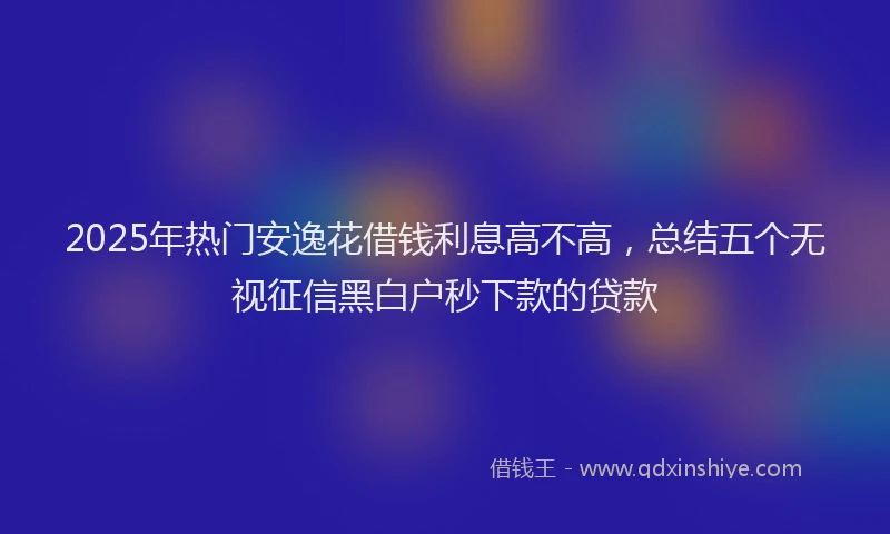 2025年热门安逸花借钱利息高不高，总结五个无视征信黑白户秒下款的贷款