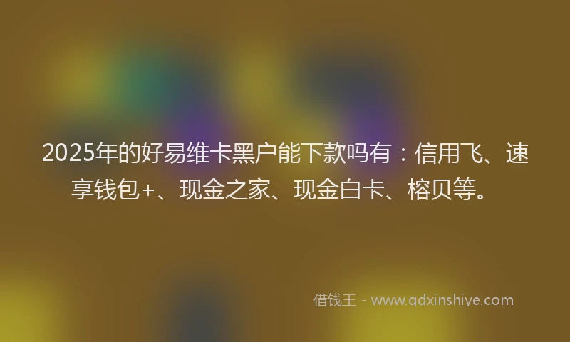 2025年的好易维卡黑户能下款吗有：信用飞、速享钱包+、现金之家、现金白卡、榕贝等。
