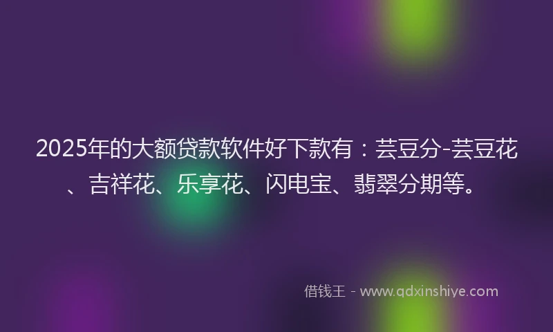 2025年的大额贷款软件好下款有：芸豆分-芸豆花、吉祥花、乐享花、闪电宝、翡翠分期等。