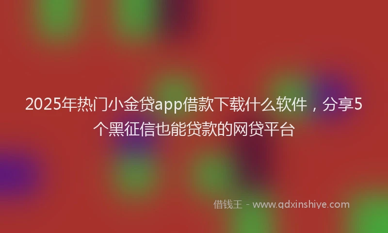 2025年热门小金贷app借款下载什么软件，分享5个黑征信也能贷款的网贷平台