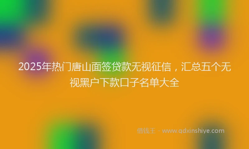 2025年热门唐山面签贷款无视征信，汇总五个无视黑户下款口子名单大全