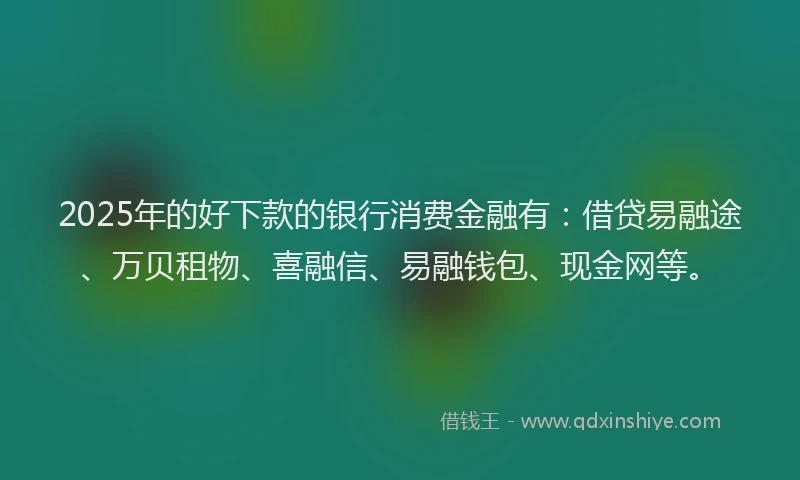 2025年的好下款的银行消费金融有：借贷易融途、万贝租物、喜融信、易融钱包、现金网等。