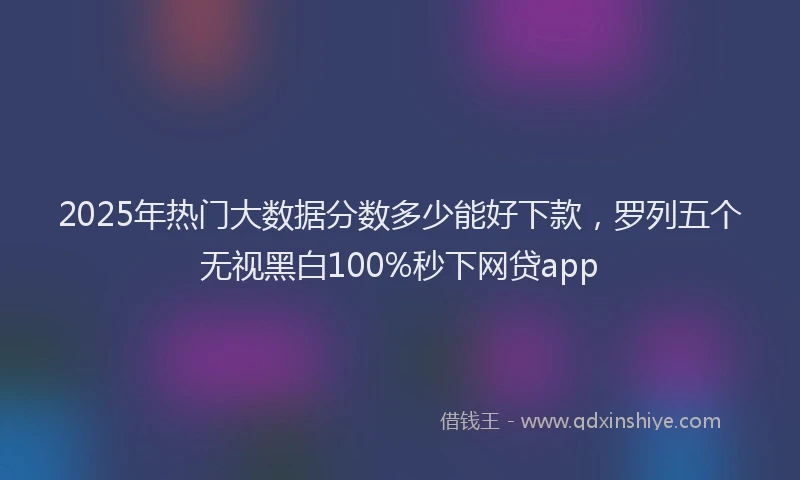 2025年热门大数据分数多少能好下款，罗列五个无视黑白100%秒下网贷app