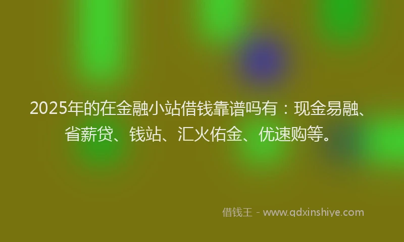 2025年的在金融小站借钱靠谱吗有：现金易融、省薪贷、钱站、汇火佑金、优速购等。