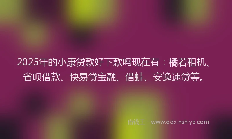 2025年的小康贷款好下款吗现在有:橘若租机、省呗借款、快易贷宝融、借蛙、安逸速贷等。